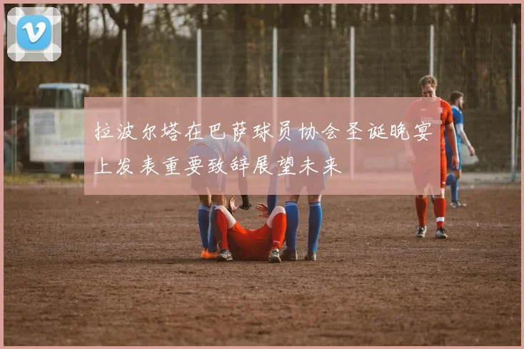 拉波尔塔在巴萨球员协会圣诞晚宴上发表重要致辞展望未来