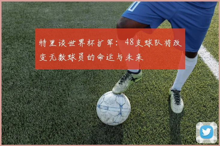 特里谈世界杯扩军：48支球队将改变无数球员的命运与未来