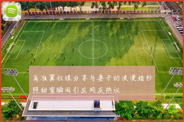 高准翼社媒分享与妻子的浪漫婚纱照甜蜜瞬间引发网友热议