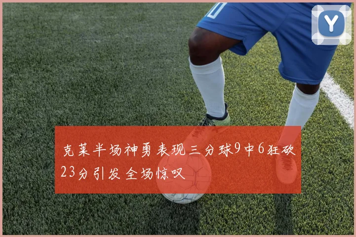 克莱半场神勇表现三分球9中6狂砍23分引发全场惊叹