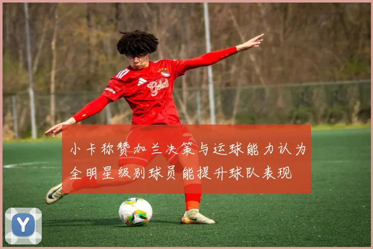 小卡称赞加兰决策与运球能力认为全明星级别球员能提升球队表现