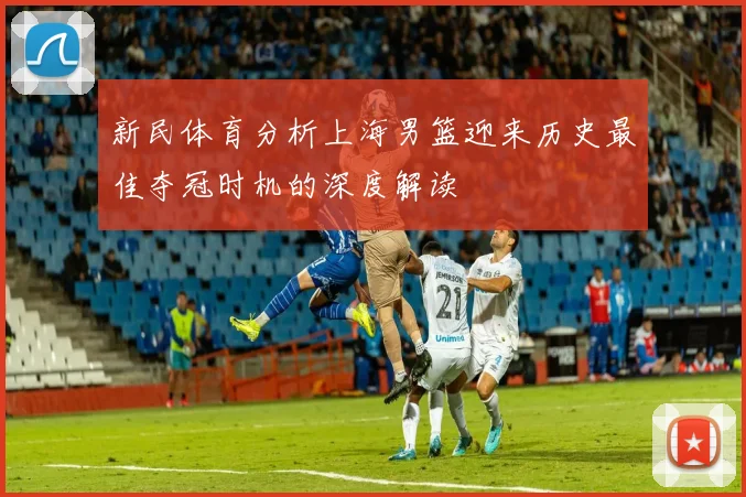 新民体育分析上海男篮迎来历史最佳夺冠时机的深度解读