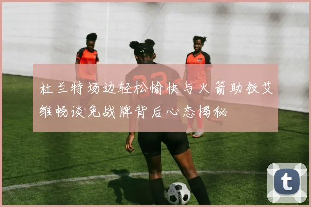 杜兰特场边轻松愉快与火箭助教艾维畅谈免战牌背后心态揭秘