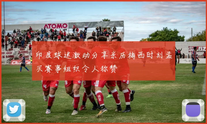 印度球迷激动分享亲历梅西时刻孟买赛事组织令人称赞