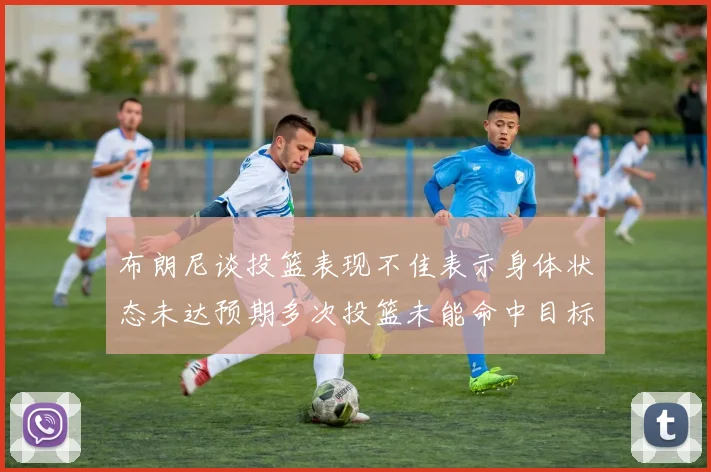 布朗尼谈投篮表现不佳表示身体状态未达预期多次投篮未能命中目标