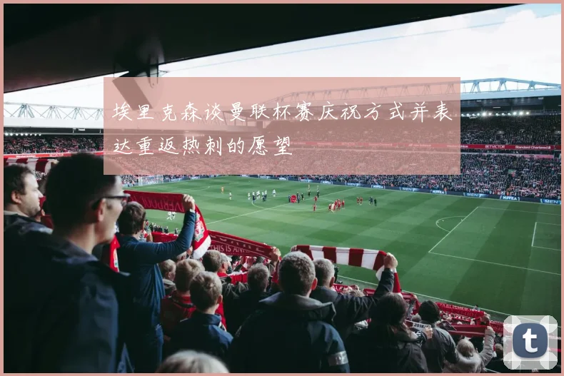 埃里克森谈曼联杯赛庆祝方式并表达重返热刺的愿望