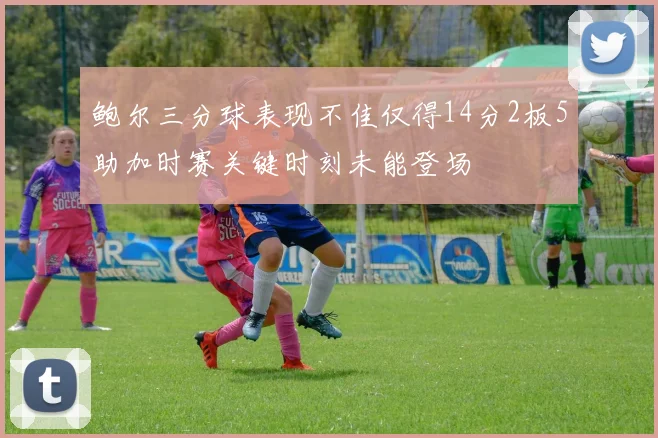 鲍尔三分球表现不佳仅得14分2板5助加时赛关键时刻未能登场