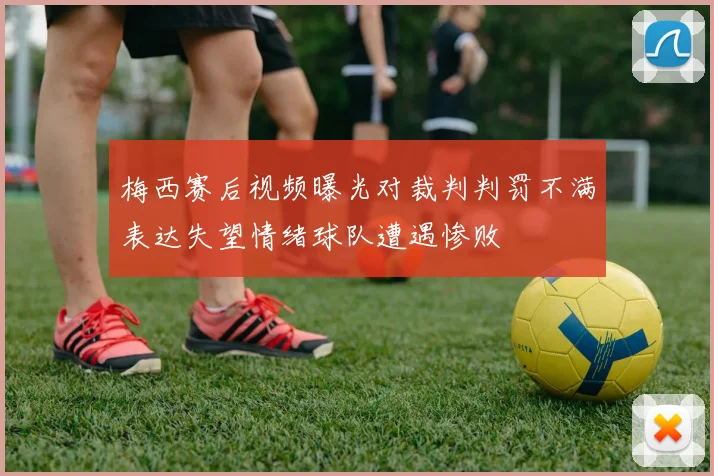 梅西赛后视频曝光对裁判判罚不满表达失望情绪球队遭遇惨败