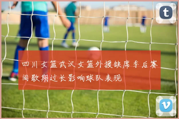 四川女篮武汉女篮外援缺席季后赛间歇期过长影响球队表现