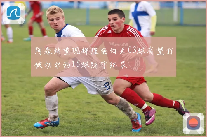 阿森纳重现辉煌场均丢03球有望打破切尔西15球防守纪录