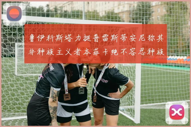 鲁伊科斯塔力挺普雷斯蒂安尼称其非种族主义者本菲卡绝不容忍种族歧视