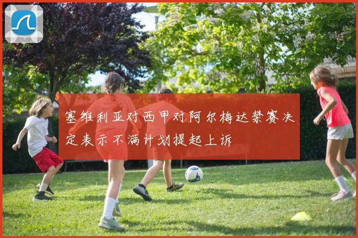 塞维利亚对西甲对阿尔梅达禁赛决定表示不满计划提起上诉