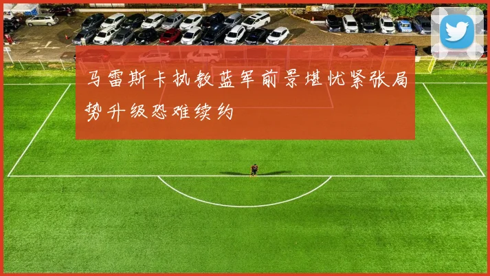 马雷斯卡执教蓝军前景堪忧紧张局势升级恐难续约