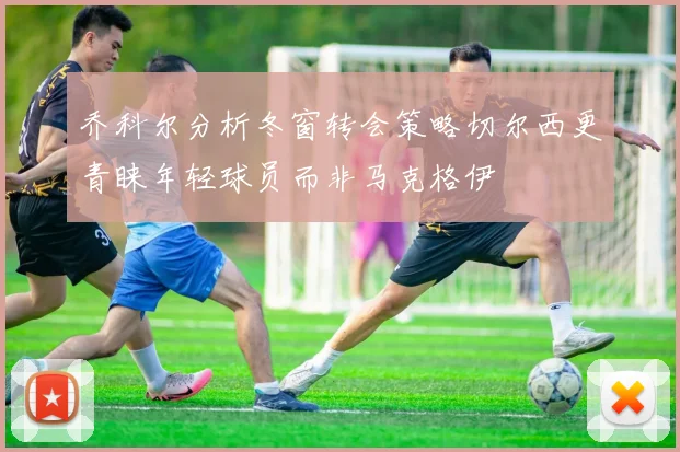 乔科尔分析冬窗转会策略切尔西更青睐年轻球员而非马克格伊