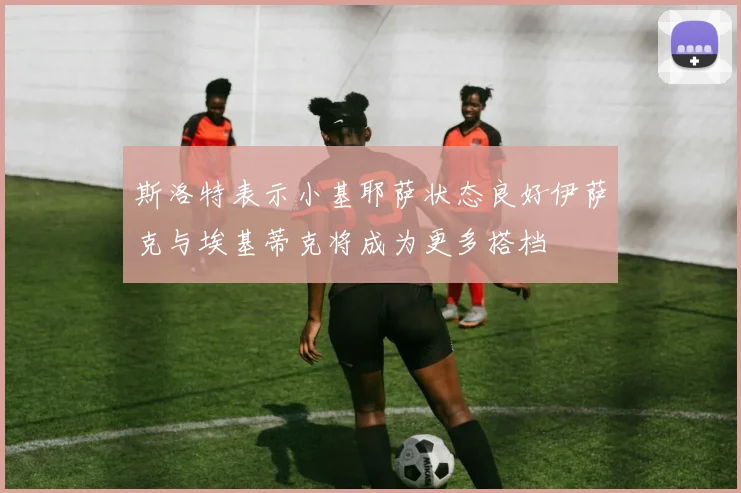 斯洛特表示小基耶萨状态良好伊萨克与埃基蒂克将成为更多搭档