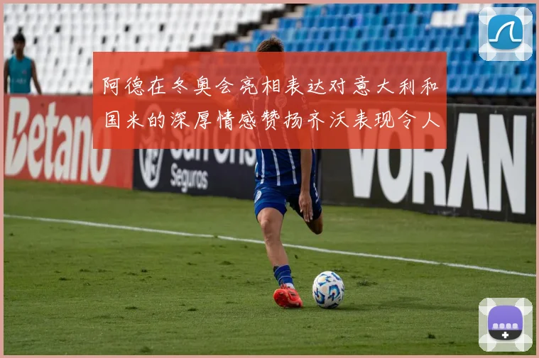 阿德在冬奥会亮相表达对意大利和国米的深厚情感赞扬齐沃表现令人惊喜
