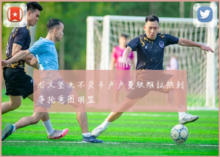 尤文坚决不卖卡卢卢曼联维拉热刺争抢意图明显