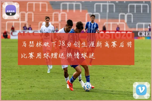 马瑟林砍下38分创生涯新高赛后将比赛用球赠送热情球迷