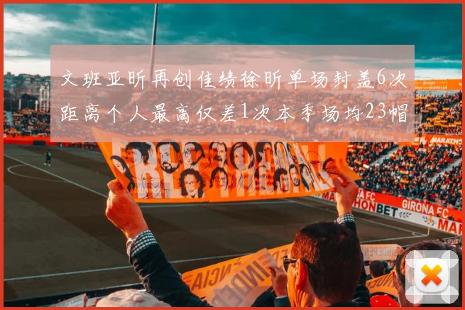 文班亚昕再创佳绩徐昕单场封盖6次距离个人最高仅差1次本季场均23帽领跑联盟