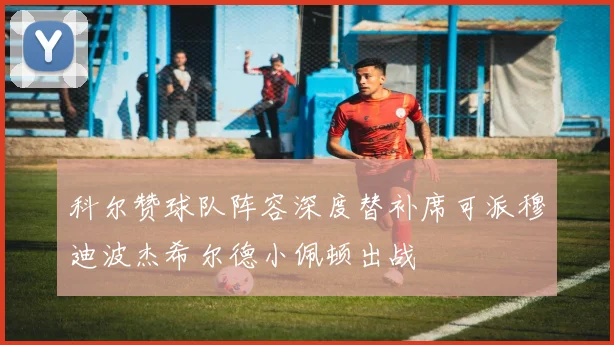 科尔赞球队阵容深度替补席可派穆迪波杰希尔德小佩顿出战