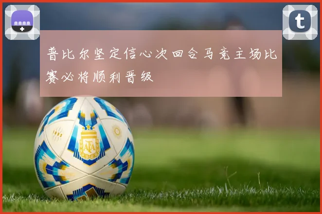 普比尔坚定信心次回合马竞主场比赛必将顺利晋级