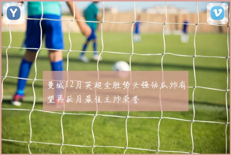 曼城12月英超全胜势头强劲瓜帅有望再获月最佳主帅荣誉