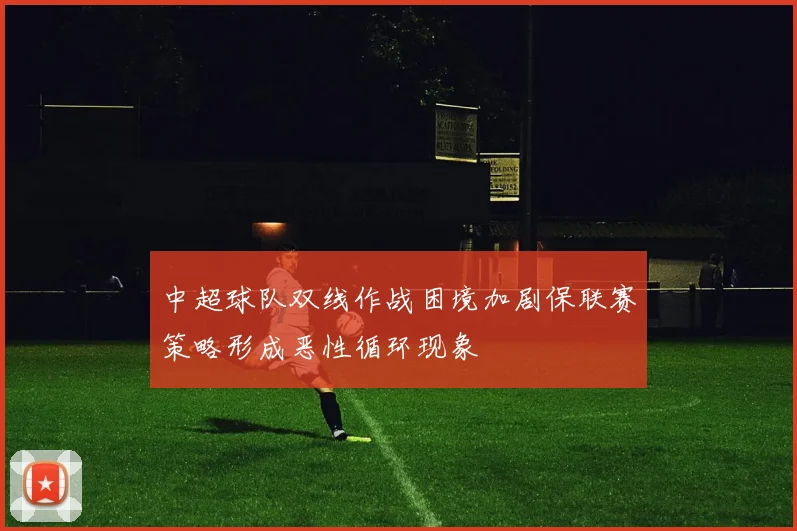中超球队双线作战困境加剧保联赛策略形成恶性循环现象