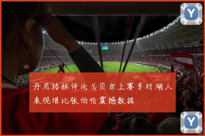 丹尼格林评论戈贝尔上赛季对湖人表现堪比张伯伦震撼数据