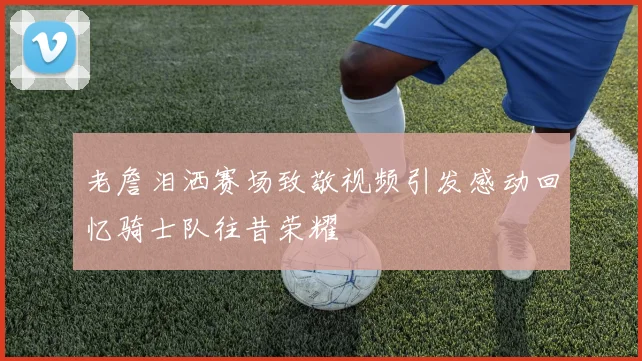 老詹泪洒赛场致敬视频引发感动回忆骑士队往昔荣耀