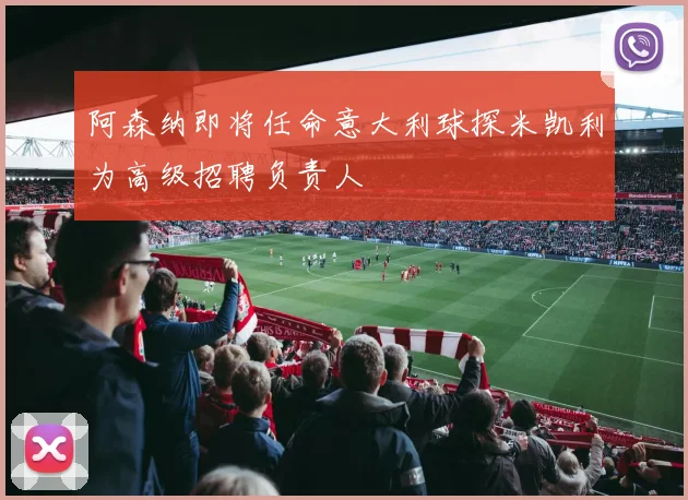 阿森纳即将任命意大利球探米凯利为高级招聘负责人