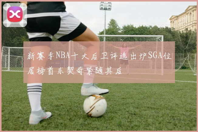 新赛季NBA十大后卫评选出炉SGA位居榜首东契奇紧随其后