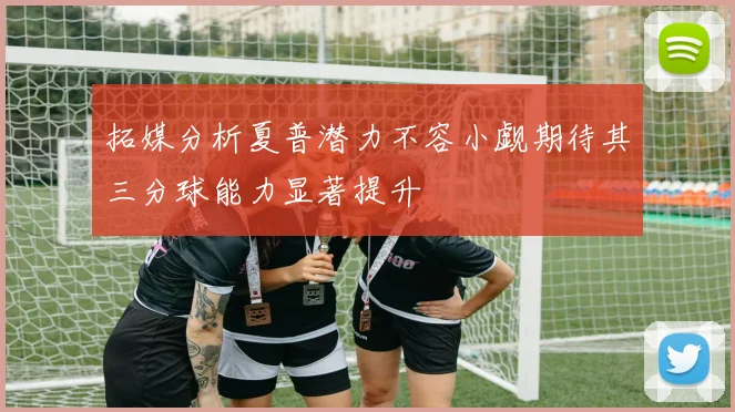 拓媒分析夏普潜力不容小觑期待其三分球能力显著提升