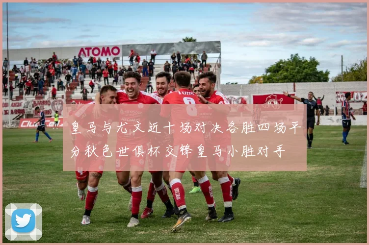 皇马与尤文近十场对决各胜四场平分秋色世俱杯交锋皇马小胜对手